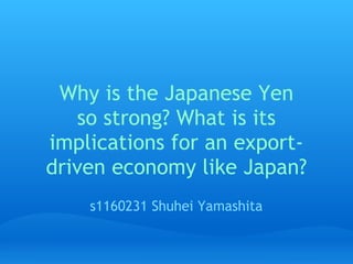 Why is the Japanese Yen 
   so strong? What is its
implications for an export-
driven economy like Japan?
    s1160231 Shuhei Yamashita
 
