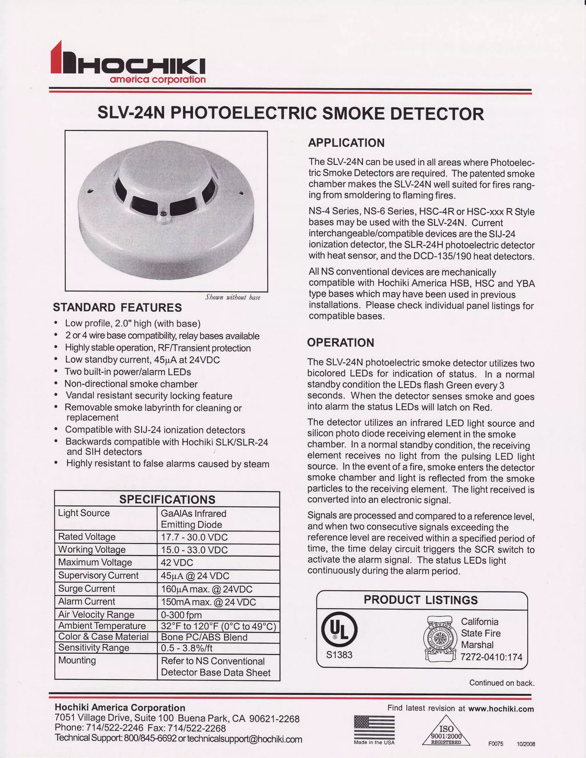llnoFLIIKIomelico corDorolion
SLV.24NPHOTOELEGTRICSMOKEDETECTOR
Sh1M tuitbo'tt h"te
STANDARDFEATURES
. Lowprofile,2.0"high(withbase)
. 2 or4 wirebasecompatibilrty,relaybasesavailable
. Highlystableoperation,RF/Transientprotection
. Lowstandbycurrent,45pAat 24VDC
. Twobuilt-inpower/alarmLEDs
. Non-directionalsmokechamber
. Vandalresistantsecuritylockingfeature
. Removablesmokelabyrinthforcleaningor
reotacement
. CompatiblewithSIJ-24ionizationdetectors
. BackwardscompatiblewithHochikiSLIVSLR-24
andSIHdetectors
. Highlyresistantto falsealarmscausedbysteam
APPLICATION
TheSLV-24NcanbeusedinallareaswherePhotoelec-
tricSmokeDetectorsarerequired.Thepatentedsmoke
chambermakestheSLV-24Nwellsuitedforfiresrang-
ingfromsmolderingtoflamingfires.
NS-4Series,N5-6Series,HSC-4RorHSC-xxxRStyle
basesmaybeusedwiththeSLV-24N.Current
interchangeable/compatibledevicesaretheSIJ-24
ionizationdetector,theSLR-24Hphotoelectricdetector
withheatsensor,andtheDCD-135/'lg0heatdetectors.
AllNSconventionaldevicesaremechanically
compatiblewithHochikiAmericaHSB,HSCandYBA
typebaseswhichmayhavebeenusedinprevious
installations.Pleasecheckindividualpanellistingsfor
comDatiblebases.
OPERATION
TheSLV-24Nphotoelectricsmokedetectorutilizestwo
bicoloredLEDSfor indicationof status. In a normal
standbyconditiontheLEDsflashGreenevery3
seconds.Whenthedetectorsensessmokeandgoes
intoalarmthe statusLEDswilllatchon Red.
The detectorutilizesan infraredLEDlightsourceand
siliconphotodiodereceivingelementinthesmoke
chamber.Ina normalstandbycondition,thereceiving
elementreceivesno lightfrom the pulsingLED light
source.Intheeventofa fire,smokeentersthedetector
smokechamberand lightis reflectedfromthe smoke
particlesto thereceivingelement.Thelightreceivedis
convertedintoanelectronicsignal.
Signalsareprocessedandcomparedtoa referencelevel,
andwhentwoconsecutivesignalsexceedingthe
referencelevelarereceivedwithina soecifiedoeriodof
time,the timedelaycircuittriggersthe SCR switchto
activatethealarmsignal.ThestatusLEDSlight
continuouslyduringthealarmperiod.
s1383
PRODUCTLISTINGS
California
StateFire
l4arshal
7272-0410.174
Continuedonback.
SPECIFICATIONS
LlghtSource GaAlAsInfrared
EmittingDiode
RatedVoltage 17.7- 30.0VDC
WorkinoVoltaqe 15.0- 33.0VDC
l4aximumVoltage 42VDC
SupervisoryCurrent 45pA@24VDC
SurgeCurrent 160pAmax.@24VDC
AlarmCurrent 150mAmax.@24VDC
AirVelocitvRanoe 0-300fpm
AmbientTemperature32"Fto120'F(0'Cto49'C)
Color& CaseMaterial tsonePC/ABSBlend
SensitivityRange 0.5- 3.8%/ft
Mounting RefertoNSConventional
DetectorBaseDataSheet
HochikiAmericaCorporation
7051VillageDrive,Suite100 BuenaPark,CA 90621-2268
Phone:7141522-2246Fax:7141522-2269
TecirnicalSupport:800/84ffi692ortechnicalsupport@hochiki.com
Ftno
E
E
latestrevisionat www.hochiki-com
F0075 102008
 