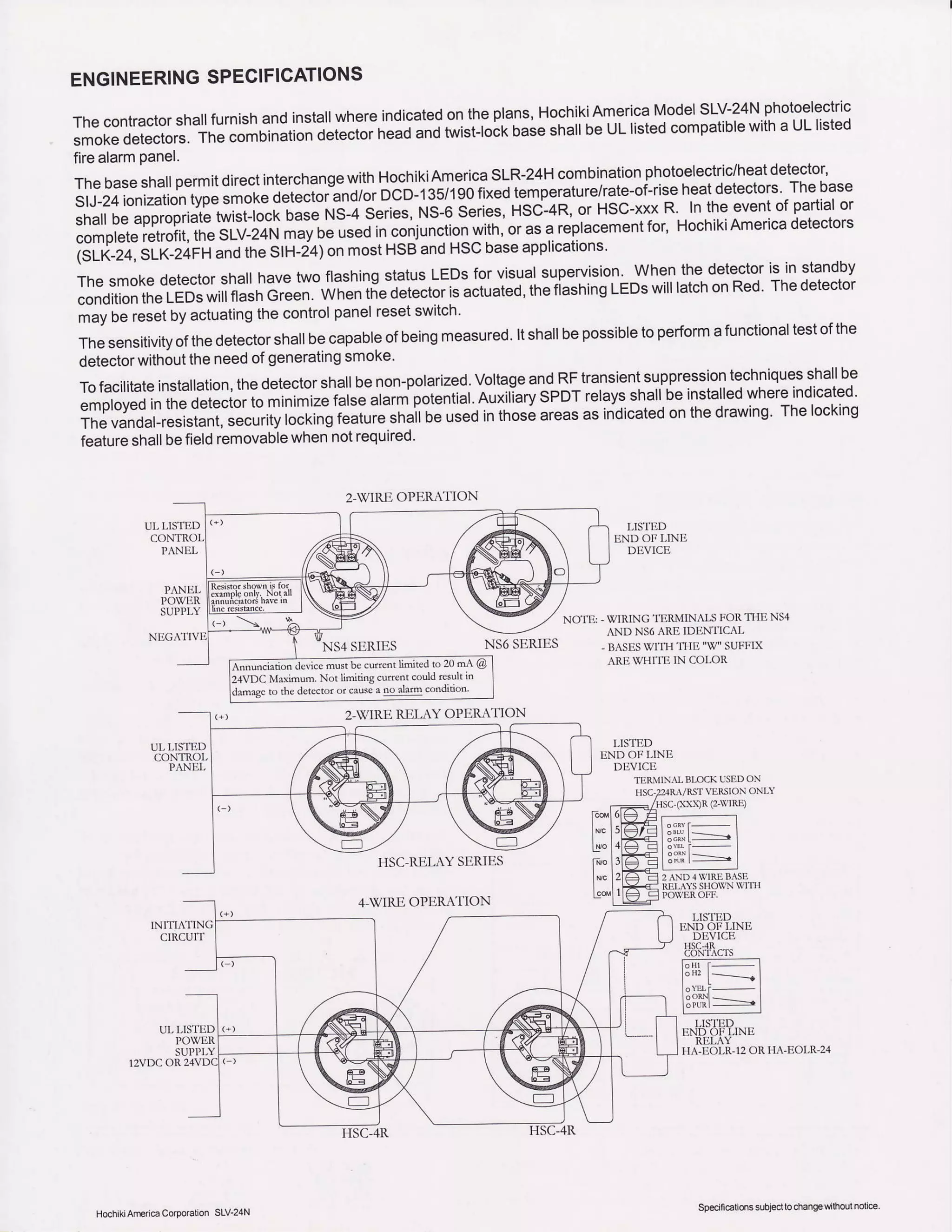 ENGINEERINGSPECIFICATIONS
Thecontractorshallfurnishandinstallwhereindicatedontheplans,HochikiAmericaModelSLV-24Nphotoelectric
smokedetectors.tne comoinatioi'i"t""t"in""o
""0
t*ist-toct<bise snaltbeULlistedcompatiblewitha ULlisted
firealarmpanel.
Thebaseshal|permitdirectinterchangewithHqtikiAm,ericasLR-24Hcombinationphotoelectric/heatdetecto
SIJ-24ionizationtypesmoteoetecLr";d/or DCD-135/190fixedtemperature/rate-of-riseheatdetectorsThebase
shallbeappropriatetwisllocko".u us-+ series,NS-6Series,HSi-4R, or HSC-xxxR ln theeventof partialor
completeretrofit,theSLV-24Nruv n"
"ruJin "onjunction
with,orasa replacementfor, HochikiAmericadetectors
isi_ii_i+.slk-i,irH andtheStH-i4)onmostHSBandHScbaseapplications.
rn"
".otu
detectorshallhavetwoflashingstatusLEDSforvisualsupervision.wherr thgdetectoris in standby
conditiontheLEDswillflasnCreen.Whentie detectorisactuated,thefiashingLEDswilllatchonRed Thedetector
mayberesetbyactuatingthecontrolpanelresetswitch'
Thesensitivityofthedetectorshallbecapableofbeingmeasured.ltshallbepossibletoperformafunctionaltestofthe
detectorwithouttheneedofgeneratingsmoKe'
Tofacilitateinstallation,thedetectorshallbenon-polarized,voltageandRFtransientsuppressiontechniquesshallbe
employedInthedetectortomin--i)" i"it"
"rur"i
potentialAuxili-arySPDTrelaysshallbeinstalledwhereindicated'
Thevandal-resistant,
"".urity
ro.til-gt""irt" in"ir o" usedinthoseareasasindicatedonthedrawingThelocking
featureshallbefieldremovablewhennotrequired'
LISTED
END OF J-INE
DtrVICE
83t"4.t
l;h--l
l"'''l-----l
l:"',1|l=- II" :t ___l
LISTED
END OI.-I,]NE
Rt'LAY
TI,-EOLR-12OR
rzVDCOR
UL LISTED
INITIATING
CIRCUIT
2-WIREOPERATION
N54 SERIES
4.V'IRE OPL,R.{TION
NOIE: - u IRING I ERMlNALStoll Tl lt NSr
AND NS6ARE IDENIICAL
, BASESV/ITH 'I1IE 'W" SUFTIX
ARE WHI'IE IN COLOR
LISTED
END OF LINE
DEVICE
'lERNllNrrBLOCKUSEDoN
VLRSION ONLY
(: vlRE)
NS6 SERIES
I.IA-EOLR-24
must be curedt limited to 20 mA @
Mainum- Nor liniti.g currenr rculd result h
to the detector or causea oo alafl conduon
2-VIREREL.Y OPER{TION
HochikiAmeica CoDora[on SLV'24N
Specili€aiionssubjecllo changewilhoutnolic€
 