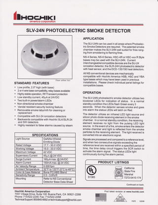 llnoFLIIKIomelico corDorolion
SLV.24NPHOTOELEGTRICSMOKEDETECTOR
Sh1M tuitbo'tt h"te
STANDARDFEATURES
. Lowprofile,2.0"high(withbase)
. 2 or4 wirebasecompatibilrty,relaybasesavailable
. Highlystableoperation,RF/Transientprotection
. Lowstandbycurrent,45pAat 24VDC
. Twobuilt-inpower/alarmLEDs
. Non-directionalsmokechamber
. Vandalresistantsecuritylockingfeature
. Removablesmokelabyrinthforcleaningor
reotacement
. CompatiblewithSIJ-24ionizationdetectors
. BackwardscompatiblewithHochikiSLIVSLR-24
andSIHdetectors
. Highlyresistantto falsealarmscausedbysteam
APPLICATION
TheSLV-24NcanbeusedinallareaswherePhotoelec-
tricSmokeDetectorsarerequired.Thepatentedsmoke
chambermakestheSLV-24Nwellsuitedforfiresrang-
ingfromsmolderingtoflamingfires.
NS-4Series,N5-6Series,HSC-4RorHSC-xxxRStyle
basesmaybeusedwiththeSLV-24N.Current
interchangeable/compatibledevicesaretheSIJ-24
ionizationdetector,theSLR-24Hphotoelectricdetector
withheatsensor,andtheDCD-135/'lg0heatdetectors.
AllNSconventionaldevicesaremechanically
compatiblewithHochikiAmericaHSB,HSCandYBA
typebaseswhichmayhavebeenusedinprevious
installations.Pleasecheckindividualpanellistingsfor
comDatiblebases.
OPERATION
TheSLV-24Nphotoelectricsmokedetectorutilizestwo
bicoloredLEDSfor indicationof status. In a normal
standbyconditiontheLEDsflashGreenevery3
seconds.Whenthedetectorsensessmokeandgoes
intoalarmthe statusLEDswilllatchon Red.
The detectorutilizesan infraredLEDlightsourceand
siliconphotodiodereceivingelementinthesmoke
chamber.Ina normalstandbycondition,thereceiving
elementreceivesno lightfrom the pulsingLED light
source.Intheeventofa fire,smokeentersthedetector
smokechamberand lightis reflectedfromthe smoke
particlesto thereceivingelement.Thelightreceivedis
convertedintoanelectronicsignal.
Signalsareprocessedandcomparedtoa referencelevel,
andwhentwoconsecutivesignalsexceedingthe
referencelevelarereceivedwithina soecifiedoeriodof
time,the timedelaycircuittriggersthe SCR switchto
activatethealarmsignal.ThestatusLEDSlight
continuouslyduringthealarmperiod.
s1383
PRODUCTLISTINGS
California
StateFire
l4arshal
7272-0410.174
Continuedonback.
SPECIFICATIONS
LlghtSource GaAlAsInfrared
EmittingDiode
RatedVoltage 17.7- 30.0VDC
WorkinoVoltaqe 15.0- 33.0VDC
l4aximumVoltage 42VDC
SupervisoryCurrent 45pA@24VDC
SurgeCurrent 160pAmax.@24VDC
AlarmCurrent 150mAmax.@24VDC
AirVelocitvRanoe 0-300fpm
AmbientTemperature32"Fto120'F(0'Cto49'C)
Color& CaseMaterial tsonePC/ABSBlend
SensitivityRange 0.5- 3.8%/ft
Mounting RefertoNSConventional
DetectorBaseDataSheet
HochikiAmericaCorporation
7051VillageDrive,Suite100 BuenaPark,CA 90621-2268
Phone:7141522-2246Fax:7141522-2269
TecirnicalSupport:800/84ffi692ortechnicalsupport@hochiki.com
Ftno
E
E
latestrevisionat www.hochiki-com
F0075 102008
 