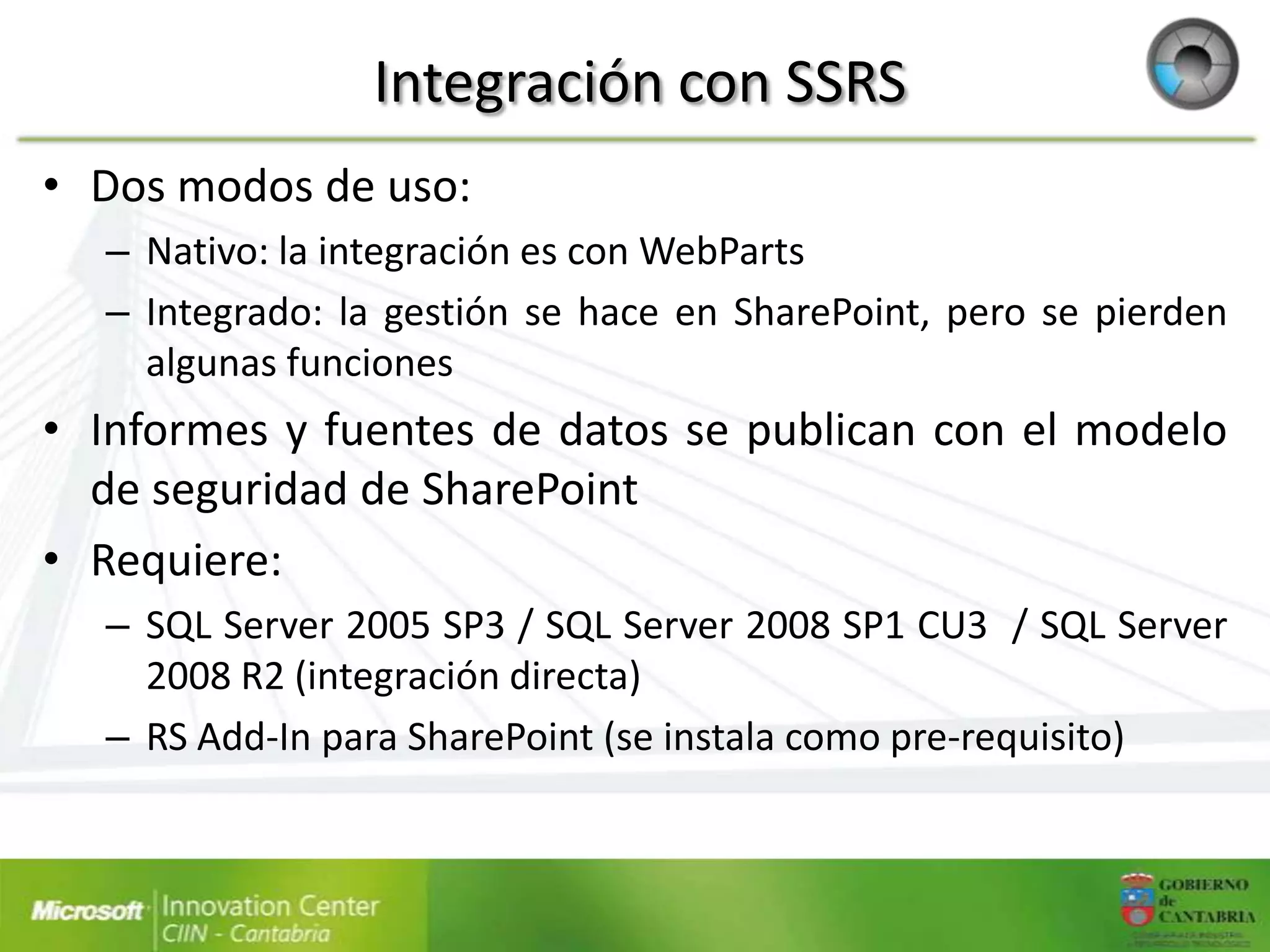 Integración con SSRS
• Dos modos de uso:
  – Nativo: la integración es con WebParts
  – Integrado: la gestión se hace en SharePoint, pero se pierden
    algunas funciones
• Informes y fuentes de datos se publican con el modelo
  de seguridad de SharePoint
• Requiere:
  – SQL Server 2005 SP3 / SQL Server 2008 SP1 CU3 / SQL Server
    2008 R2 (integración directa)
  – RS Add-In para SharePoint (se instala como pre-requisito)
 