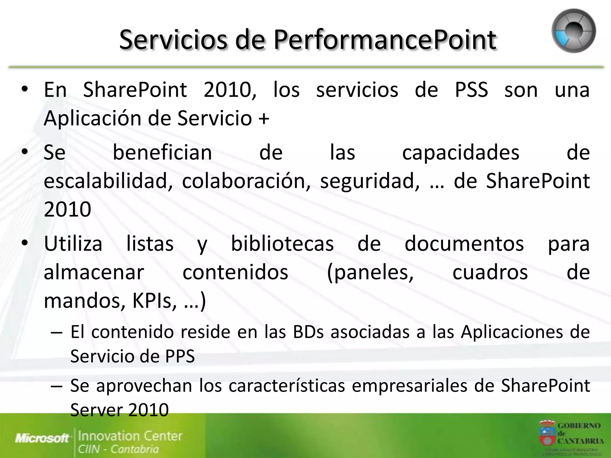 Servicios de PerformancePoint
• En SharePoint 2010, los servicios de PSS son una
  Aplicación de Servicio +
• Se     benefician      de     las    capacidades    de
  escalabilidad, colaboración, seguridad, … de SharePoint
  2010
• Utiliza listas y bibliotecas de documentos para
  almacenar      contenidos     (paneles,   cuadros   de
  mandos, KPIs, …)
   – El contenido reside en las BDs asociadas a las Aplicaciones de
     Servicio de PPS
   – Se aprovechan los características empresariales de SharePoint
     Server 2010
 