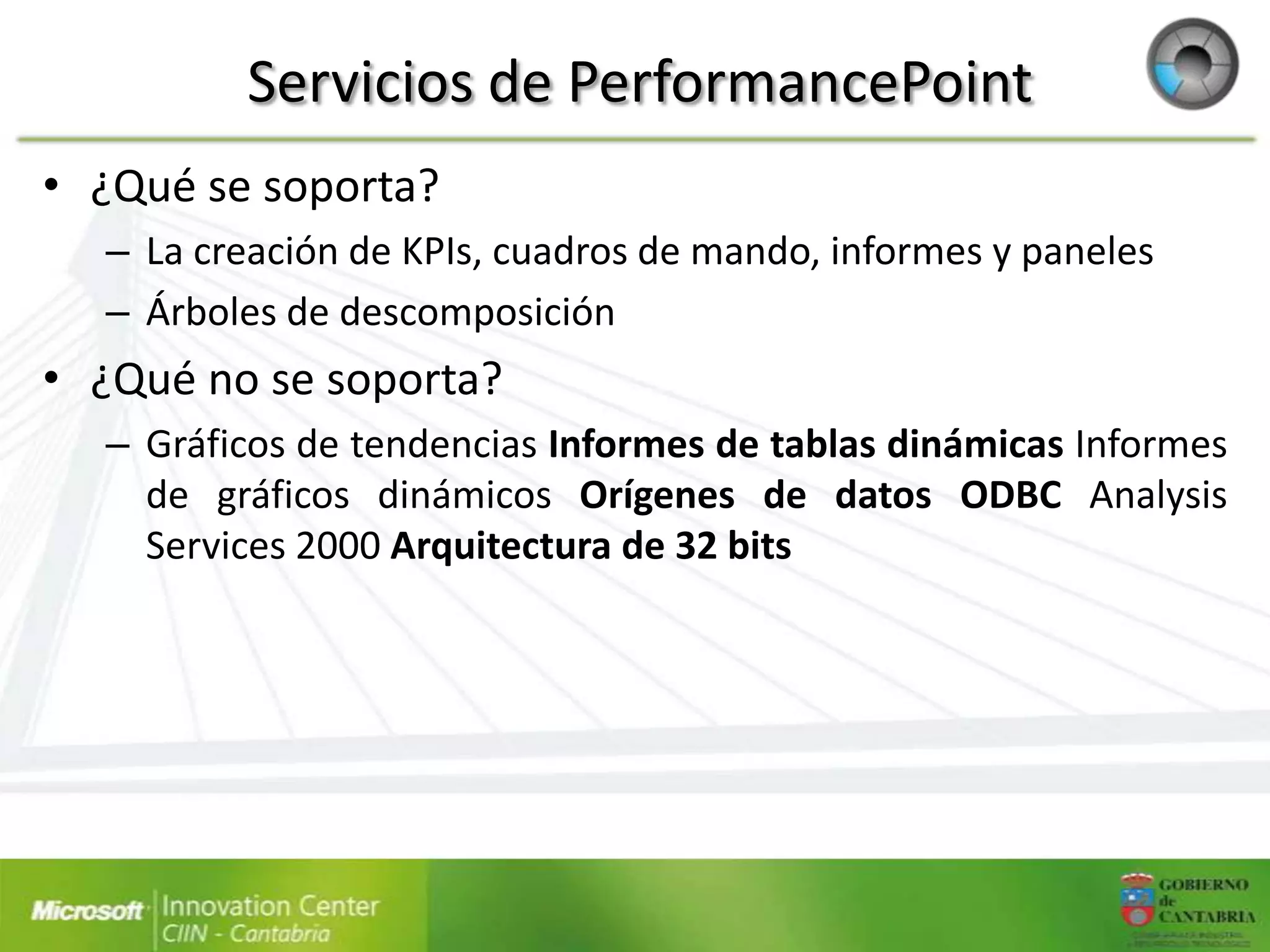 Servicios de PerformancePoint
• ¿Qué se soporta?
  – La creación de KPIs, cuadros de mando, informes y paneles
  – Árboles de descomposición
• ¿Qué no se soporta?
  – Gráficos de tendencias Informes de tablas dinámicas Informes
    de gráficos dinámicos Orígenes de datos ODBC Analysis
    Services 2000 Arquitectura de 32 bits
 