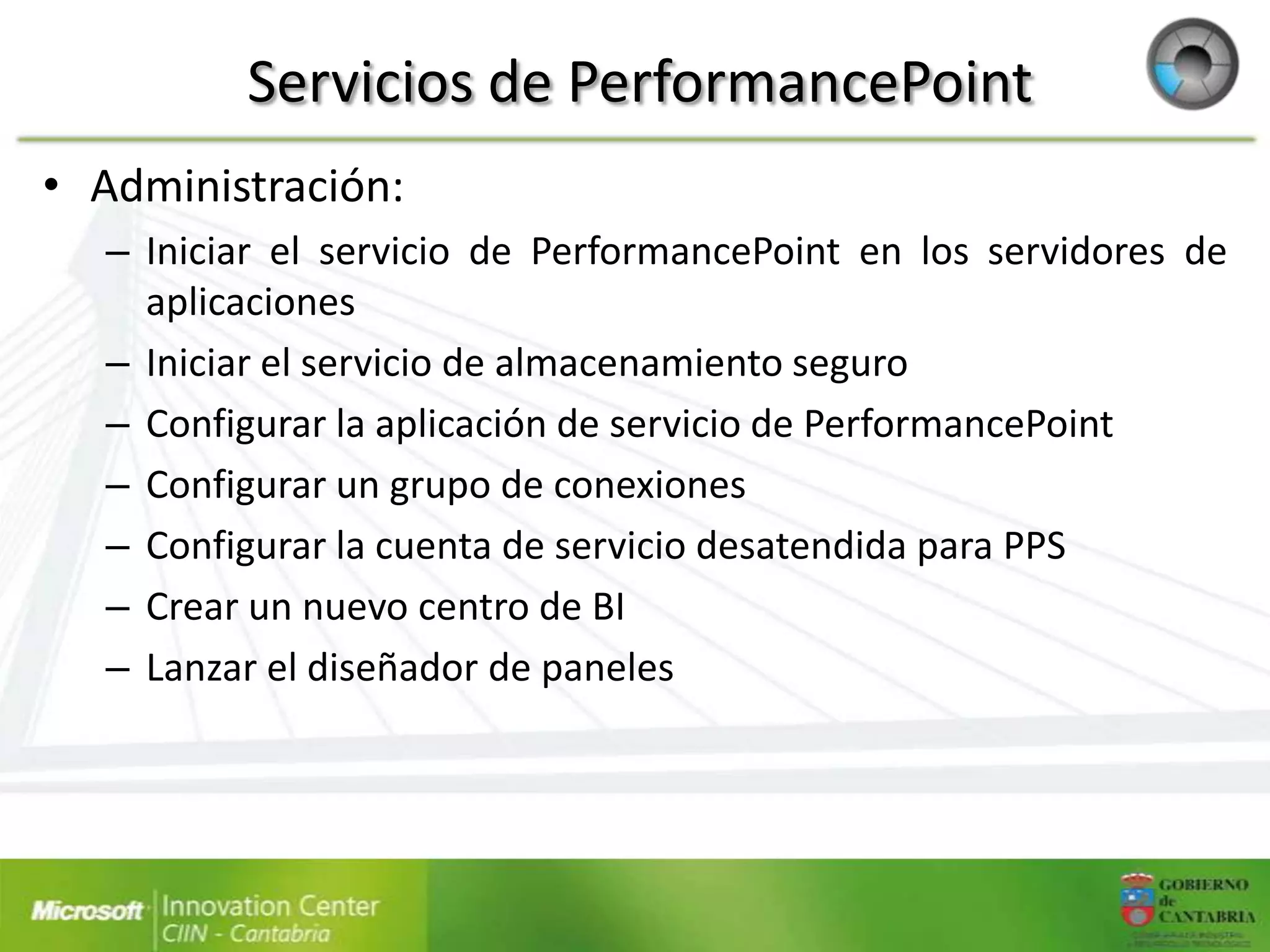 Servicios de PerformancePoint
• Administración:
  – Iniciar el servicio de PerformancePoint en los servidores de
    aplicaciones
  – Iniciar el servicio de almacenamiento seguro
  – Configurar la aplicación de servicio de PerformancePoint
  – Configurar un grupo de conexiones
  – Configurar la cuenta de servicio desatendida para PPS
  – Crear un nuevo centro de BI
  – Lanzar el diseñador de paneles
 