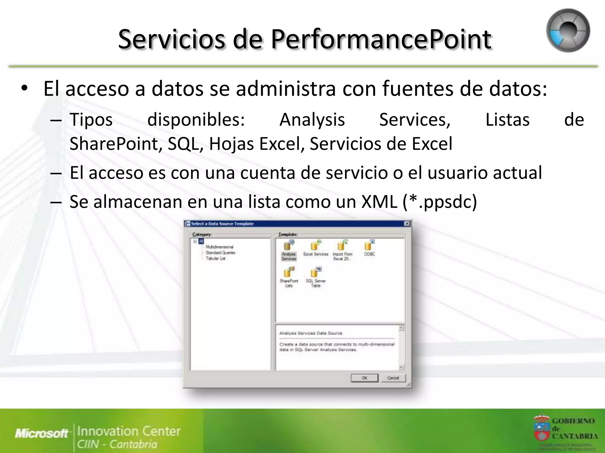 Servicios de PerformancePoint
• El acceso a datos se administra con fuentes de datos:
   – Tipos     disponibles:   Analysis      Services,    Listas    de
     SharePoint, SQL, Hojas Excel, Servicios de Excel
   – El acceso es con una cuenta de servicio o el usuario actual
   – Se almacenan en una lista como un XML (*.ppsdc)
 