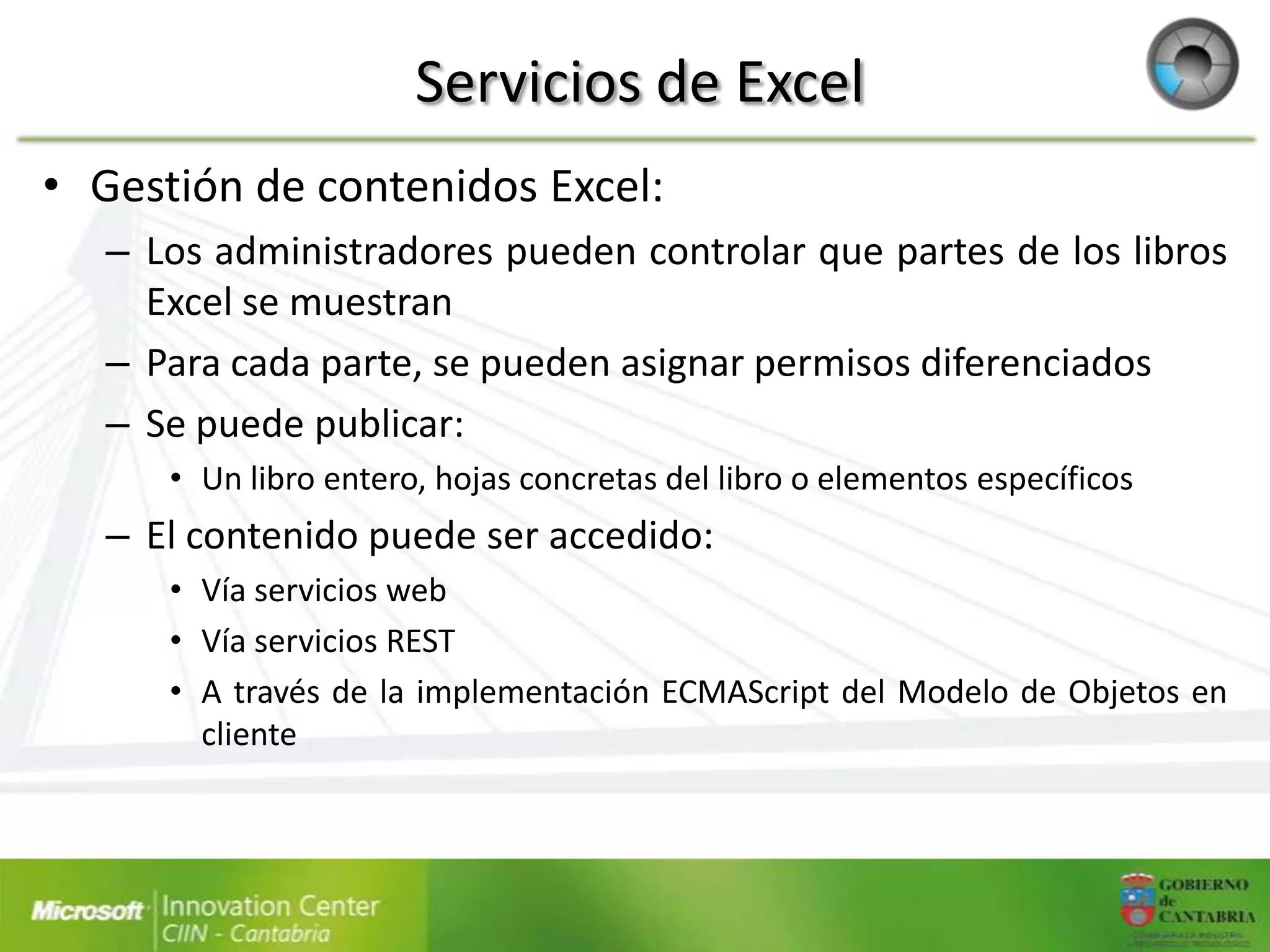 Servicios de Excel
• Gestión de contenidos Excel:
   – Los administradores pueden controlar que partes de los libros
     Excel se muestran
   – Para cada parte, se pueden asignar permisos diferenciados
   – Se puede publicar:
      • Un libro entero, hojas concretas del libro o elementos específicos
   – El contenido puede ser accedido:
      • Vía servicios web
      • Vía servicios REST
      • A través de la implementación ECMAScript del Modelo de Objetos en
        cliente
 
