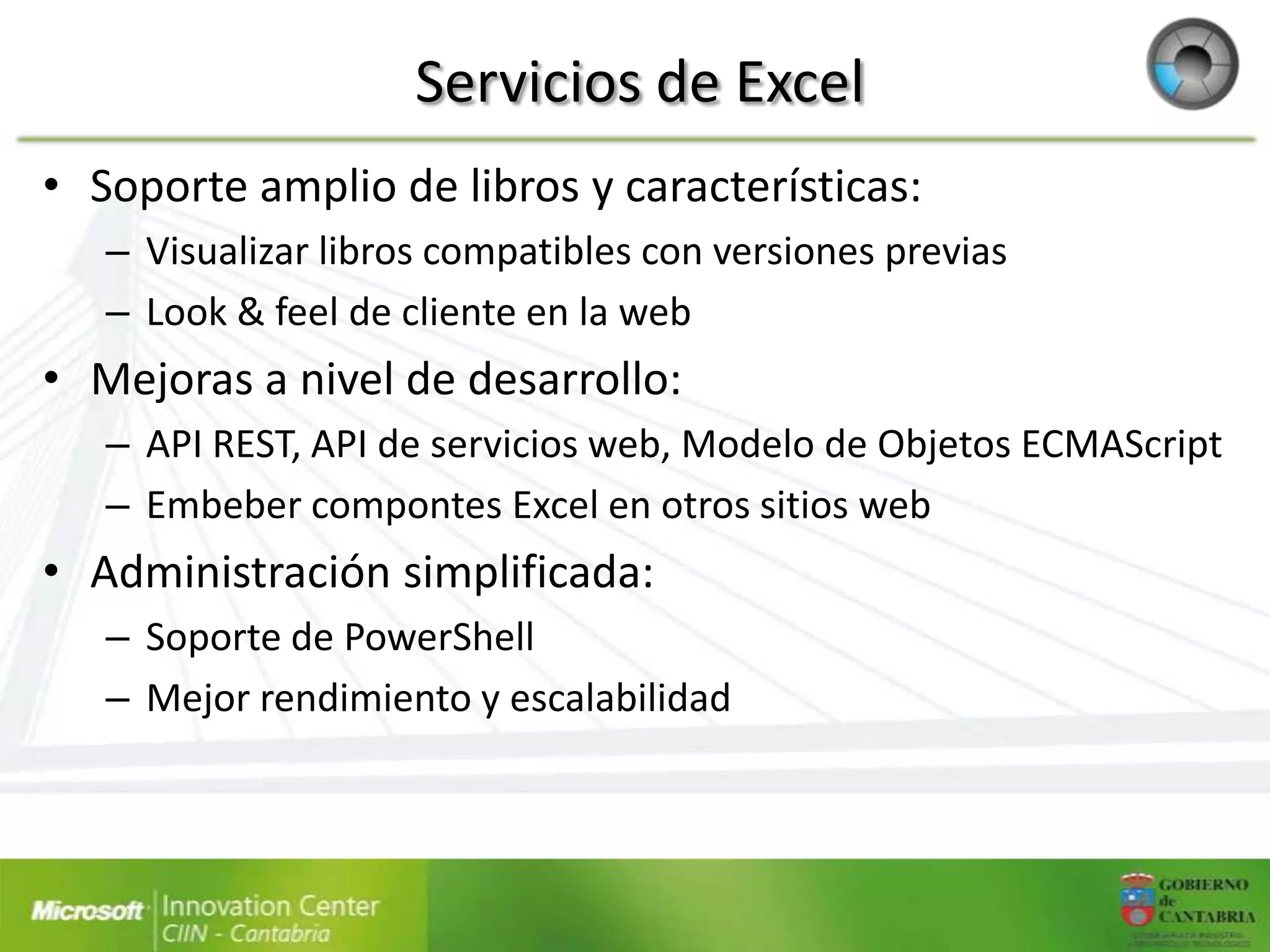 Servicios de Excel
• Soporte amplio de libros y características:
   – Visualizar libros compatibles con versiones previas
   – Look & feel de cliente en la web
• Mejoras a nivel de desarrollo:
   – API REST, API de servicios web, Modelo de Objetos ECMAScript
   – Embeber compontes Excel en otros sitios web
• Administración simplificada:
   – Soporte de PowerShell
   – Mejor rendimiento y escalabilidad
 