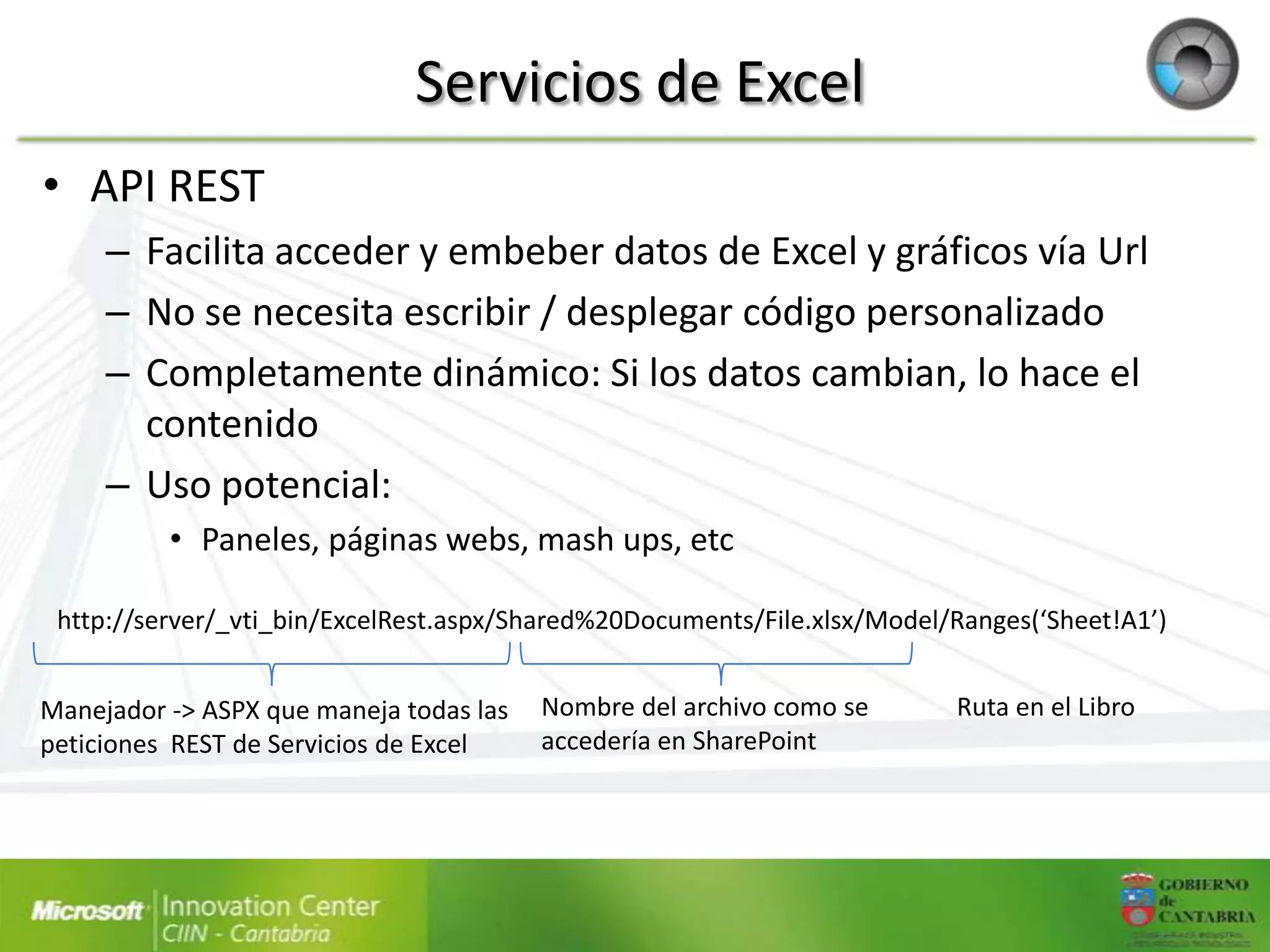 Servicios de Excel
• API REST
     – Facilita acceder y embeber datos de Excel y gráficos vía Url
     – No se necesita escribir / desplegar código personalizado
     – Completamente dinámico: Si los datos cambian, lo hace el
       contenido
     – Uso potencial:
          • Paneles, páginas webs, mash ups, etc

 http://server/_vti_bin/ExcelRest.aspx/Shared%20Documents/File.xlsx/Model/Ranges(‘Sheet!A1’)


Manejador -> ASPX que maneja todas las   Nombre del archivo como se       Ruta en el Libro
peticiones REST de Servicios de Excel    accedería en SharePoint
 