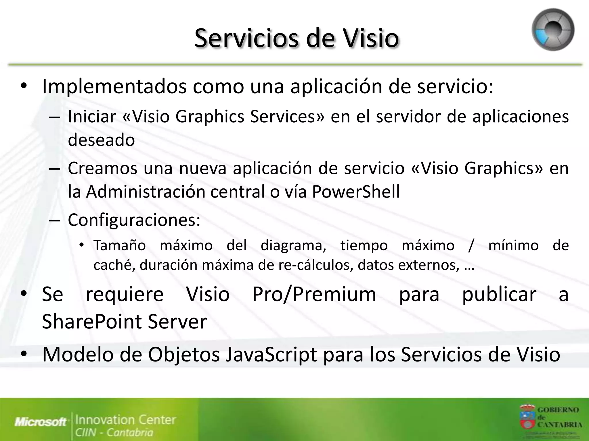 Servicios de Visio
• Implementados como una aplicación de servicio:
   – Iniciar «Visio Graphics Services» en el servidor de aplicaciones
     deseado
   – Creamos una nueva aplicación de servicio «Visio Graphics» en
     la Administración central o vía PowerShell
   – Configuraciones:
      • Tamaño máximo del diagrama, tiempo máximo / mínimo de
        caché, duración máxima de re-cálculos, datos externos, …
• Se requiere Visio Pro/Premium para publicar a
  SharePoint Server
• Modelo de Objetos JavaScript para los Servicios de Visio
 