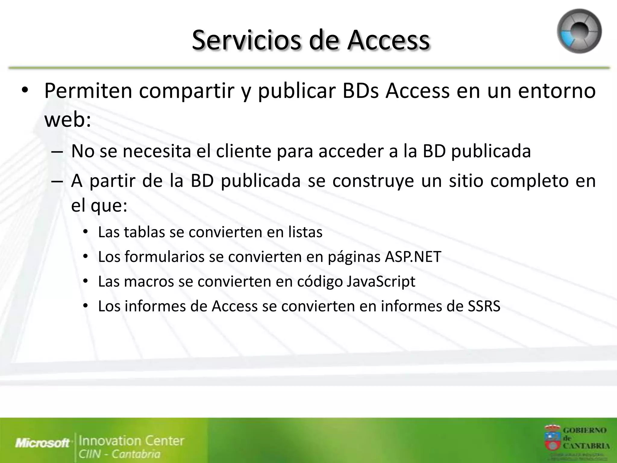 Servicios de Access
• Permiten compartir y publicar BDs Access en un entorno
  web:
   – No se necesita el cliente para acceder a la BD publicada
   – A partir de la BD publicada se construye un sitio completo en
     el que:
      •   Las tablas se convierten en listas
      •   Los formularios se convierten en páginas ASP.NET
      •   Las macros se convierten en código JavaScript
      •   Los informes de Access se convierten en informes de SSRS
 