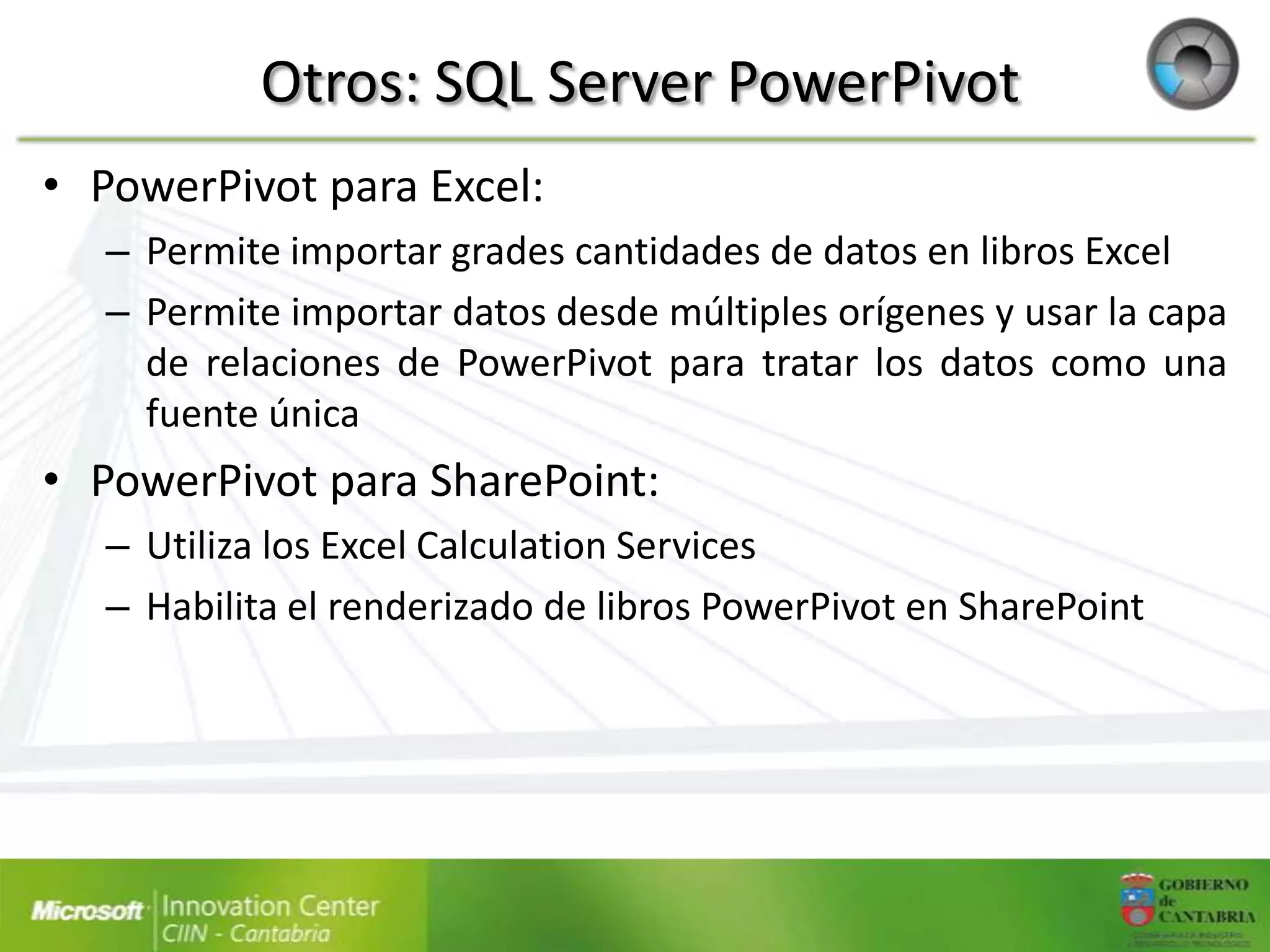 Otros: SQL Server PowerPivot
• PowerPivot para Excel:
   – Permite importar grades cantidades de datos en libros Excel
   – Permite importar datos desde múltiples orígenes y usar la capa
     de relaciones de PowerPivot para tratar los datos como una
     fuente única
• PowerPivot para SharePoint:
   – Utiliza los Excel Calculation Services
   – Habilita el renderizado de libros PowerPivot en SharePoint
 
