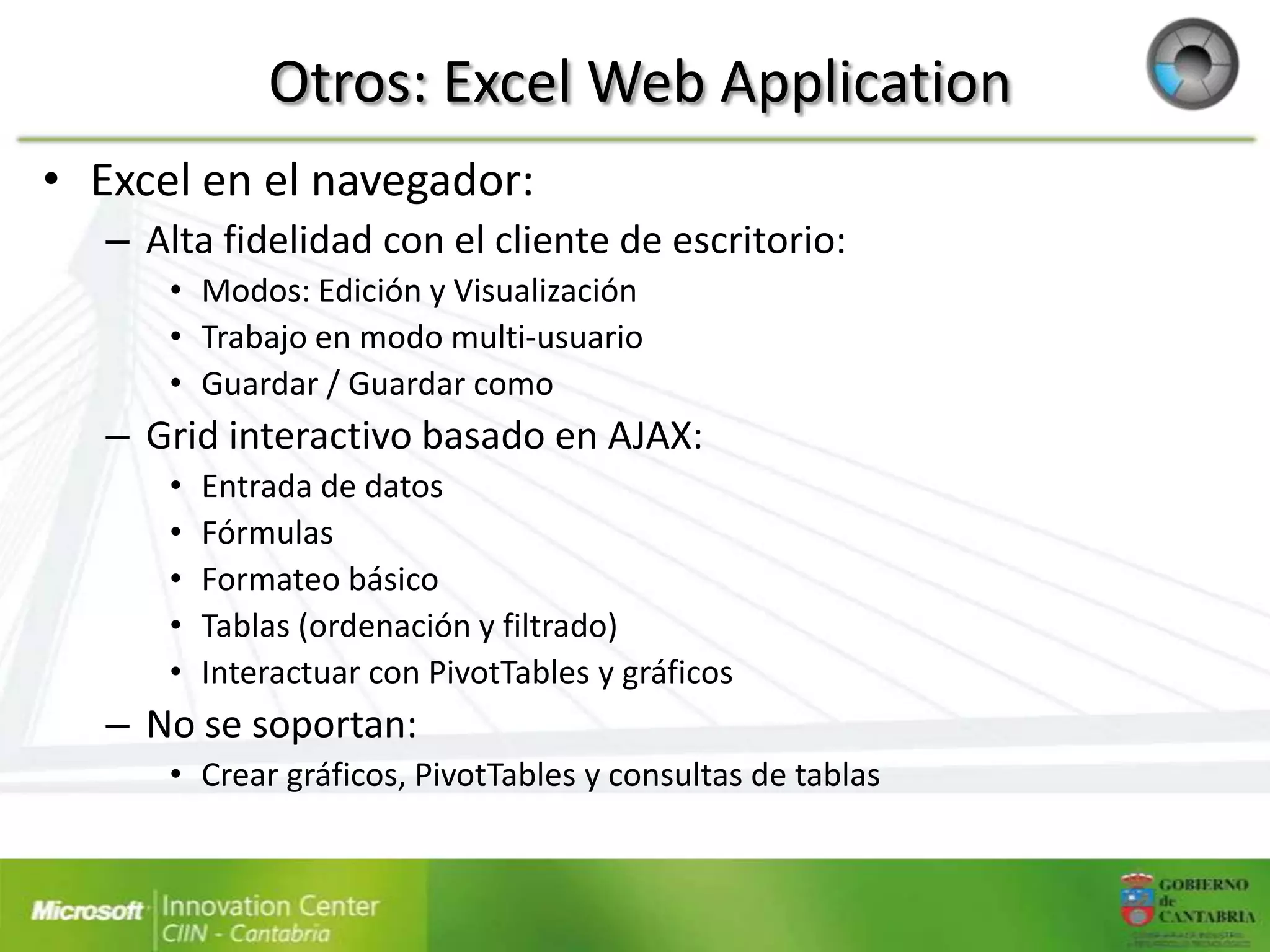Otros: Excel Web Application
• Excel en el navegador:
   – Alta fidelidad con el cliente de escritorio:
      • Modos: Edición y Visualización
      • Trabajo en modo multi-usuario
      • Guardar / Guardar como
   – Grid interactivo basado en AJAX:
      •   Entrada de datos
      •   Fórmulas
      •   Formateo básico
      •   Tablas (ordenación y filtrado)
      •   Interactuar con PivotTables y gráficos
   – No se soportan:
      • Crear gráficos, PivotTables y consultas de tablas
 