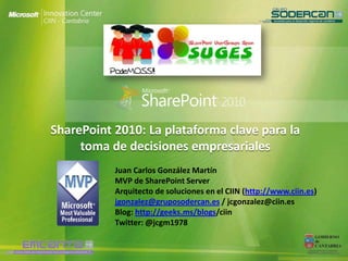 SharePoint 2010: La plataforma clave para la
     toma de decisiones empresariales
           Juan Carlos González Martín
           MVP de SharePoint Server
           Arquitecto de soluciones en el CIIN (http://www.ciin.es)
           jgonzalez@gruposodercan.es / jcgonzalez@ciin.es
           Blog: http://geeks.ms/blogs/ciin
           Twitter: @jcgm1978
 