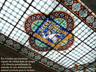 En el techo una hermosa  cúpula de cristal dota de magia a la librería permitiendo la entrada de una deliciosa luz natural perfecta para la lectura. 