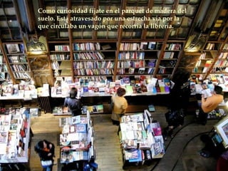 Como curiosidad fíjate en el parquet de madera del suelo. Está atravesado por una estrecha vía por la que circulaba un vagón que recorría la librería.  