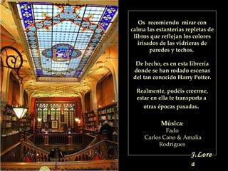 Os  recomiendo  mirar con calma las estanterías repletas de libros que reflejan los colores irisados de las vidrieras de paredes y techos.  De hecho, es en esta librería donde se han rodado escenas del tan conocido Harry Potter. Realmente, podéis creerme, estar en ella te transporta a  otras épocas pasadas .  Música : Fado  Carlos Cano & Amalia Rodrigues J.Lorea 