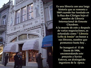 Se inauguró el  13 de Enero de 1906, encomendando este proyecto a Xavier Esteves, un distinguido ingeniero de la  época. Es una librería con una larga historia que se remonta a 1869 cuando fue fundada en la Rua dos Clérigos bajo el nombre de Librería Internacional de Ernesto Chardron.  A la muerte de este y después de varias negociaciones, es refundada como  ” Librería Lello & Irmão”  en honor a sus libreros, nombre que permanece hasta hoy . 