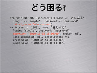 どう困る?
irb(main):001:0>	 User.create!(:name	 =>	 'さんぷる',
	 	 :login	 =>	 'sample',	 :password	 =>	 'password',
	 	 :start_on	 =>	 Date.current)
=>	 #<User	 id:	 10001,	 name:	 "さんぷる",
	 	 login:	 "sample",	 password:	 "password",
	 	 start_on:	 "2010-12-25	 15:00:00",	 end_on:	 nil,
	 	 last_logged_at:	 nil,	 description:	 nil,
	 	 created_at:	 "2010-XX-XX	 XX:XX:XX",	 
	 	 updated_at:	 "2010-XX-XX	 XX:XX:XX">
 