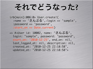 それでどうなった?
irb(main):006:0>	 User.create!(
	 	 :name	 =>	 'さんぷる',:login	 =>	 'sample',
	 	 :password	 =>	 'password',
	 	 :start_on	 =>	 Date.current)
=>	 #<User	 id:	 10002,	 name:	 "さんぷる",
	 	 login:	 "sample",	 password:	 "password",
	 	 start_on:	 "2010-12-25",	 end_on:	 nil,
	 	 last_logged_at:	 nil,	 description:	 nil,
	 	 created_at:	 "2010-12-25	 22:18:58",
	 	 updated_at:	 "2010-12-25	 22:18:58">
 