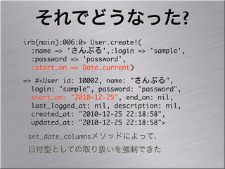 それでどうなった?
irb(main):006:0>	 User.create!(
	 	 :name	 =>	 'さんぷる',:login	 =>	 'sample',
	 	 :password	 =>	 'password',
	 	 :start_on	 =>	 Date.current)
=>	 #<User	 id:	 10002,	 name:	 "さんぷる",
	 	 login:	 "sample",	 password:	 "password",
	 	 start_on:	 "2010-12-25",	 end_on:	 nil,
	 	 last_logged_at:	 nil,	 description:	 nil,
	 	 created_at:	 "2010-12-25	 22:18:58",
	 	 updated_at:	 "2010-12-25	 22:18:58">
 set_date_columnsメソッドによって、
 日付型としての取り扱いを強制できた
 