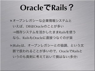 OracleでRails？
オープンレガシーな企業情報システムと
いえば、DBはOracleのことが多い
→既存システムを活かしたままRailsを使う
なら、RailsもOracleに直接つなぐのが楽

JRubyは、オープンレガシーとの協調、という文
脈で扱われることが多いので、OracleでRailsと
いうのも真剣に考えておいて損はない(多分)
 