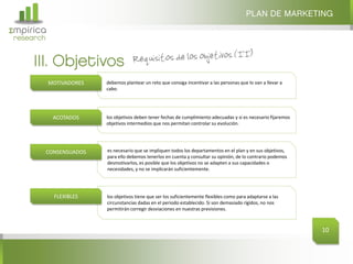 Σmpirica
research
PLAN DE MARKETING
10
debemos plantear un reto que consiga incentivar a las personas que lo van a llevar a
cabo.
MOTIVADORES
los objetivos deben tener fechas de cumplimiento adecuadas y si es necesario fijaremos
objetivos intermedios que nos permitan controlar su evolución.
ACOTADOS
es necesario que se impliquen todos los departamentos en el plan y en sus objetivos,
para ello debemos tenerlos en cuenta y consultar su opinión, de lo contrario podemos
desmotivarlos, es posible que los objetivos no se adapten a sus capacidades o
necesidades, y no se implicarán suficientemente.
CONSENSUADOS
los objetivos tiene que ser los suficientemente flexibles como para adaptarse a las
circunstancias dadas en el periodo establecido. Si son demasiado rígidos, no nos
permitirán corregir desviaciones en nuestras previsiones.
FLEXIBLES
III. Objetivos
 