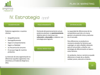 Σmpirica
research
Podemos segmentar a nuestros
clientes:
 Geográficamente
 Demográficamente
 Según el comportamiento
 Según su fidelidad
 Su frecuencia de consumo
 El uso que haga de nuestros
productos.
La intención de esta segmentación es
diferenciar aquellos segmentos más
atractivos y el modo de dirigirnos a
ellos.
IV. Estrategia
PLAN DE MARKETING
13
SEGMENTACIÓN POSICIONAMIENTO DIFERENCIACIÓN
Partiendo del posicionamiento actual,
podemos plantear un posicionamiento
objetivo para la marca que sea
coherente y alcanzable, y elaborar una
estrategia para lograrlo.
La capacidad de diferenciarse de los
competidores permite a la marca
generar una posición única y exclusiva
en el mercado.
Para diferenciar un producto es
necesario estudiar los factores que
supongan un valor añadido relevante
para el consumidor, y diseñar una
estrategia de diferenciación en base a
estos factores.
Un producto, marca o servicio se puede
diferenciar a través de su diseño,
calidad, precio, atención al cliente…
SOCIAL MEDIA PLAN
 