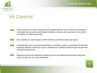 Σmpirica
research
Una vez puesto en marcha el plan de acción, estableceremos unas medidas de control para
comprobar que las acciones planificadas se llevan a cabo con éxito, para que de este modo
se cumplan los objetivos previstos.
Estas medidas de control deben ser herramientas cuantitativas fáciles de aplicar.
Si detectáramos que las acciones planificadas no se llevan a cabo o no consiguen el resultado
esperado, debemos analizar las causas y establecer las medidas necesarias que nos permitan
corregir las desviaciones.
Podemos encontrarnos diferentes problemas como unos objetivos demasiado ambiciosos,
nuevas tendencias, un nuevo competidor…
VII. Control
PLAN DE MARKETING
16
 