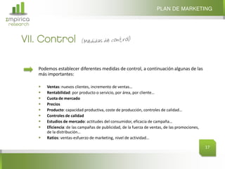 Σmpirica
research
VII. Control
PLAN DE MARKETING
17
Podemos establecer diferentes medidas de control, a continuación algunas de las
más importantes:
 Ventas: nuevos clientes, incremento de ventas…
 Rentabilidad: por producto o servicio, por área, por cliente…
 Cuota de mercado
 Precios
 Producto: capacidad productiva, coste de producción, controles de calidad…
 Controles de calidad
 Estudios de mercado: actitudes del consumidor, eficacia de campaña…
 Eficiencia: de las campañas de publicidad, de la fuerza de ventas, de las promociones,
de la distribución…
 Ratios: ventas-esfuerzo de marketing, nivel de actividad…
 