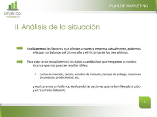 Σmpirica
research
Analizaremos los factores que afectan a nuestra empresa actualmente, podemos
efectuar un balance del último año y el histórico de los tres últimos.
Para esta tarea recopilaremos los datos cuantitativos que tengamos a nuestro
alcance que nos puedan resultar útiles:
 cuotas de mercado, precios, estudios de mercado, tiempos de entrega, rotaciones
de producto, productividad, etc,
y realizaremos un balance, evaluando las acciones que se han llevado a cabo
y el resultado obtenido.
II. Análisis de la situación
PLAN DE MARKETING
5
 
