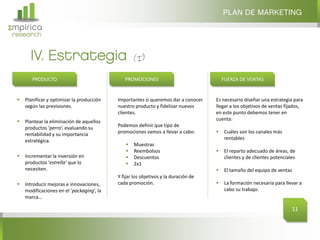PLAN DE MARKETING
Σmpirica
research


        IV. Estrategia
         PRODUCTO                               PROMOCIONES                               FUERZA DE VENTAS


     Planificar y optimizar la producción   Importantes si queremos dar a conocer    Es necesario diseñar una estrategia para
      según las previsiones.                 nuestro producto y fidelizar nuevos      llegar a los objetivos de ventas fijados,
                                             clientes.                                en este punto debemos tener en
     Plantear la eliminación de aquellos                                             cuenta:
      productos ‘perro‘, evaluando su        Podemos definir que tipo de
      rentabilidad y su importancia          promociones vamos a llevar a cabo:          Cuáles son los canales más
      estratégica.                                                                        rentables
                                                   Muestras
                                                   Reembolsos                           El reparto adecuado de áreas, de
     Incrementar la inversión en                  Descuentos                            clientes y de clientes potenciales
      productos ‘estrella‘ que lo                  2x1
      necesiten.                                                                         El tamaño del equipo de ventas
                                             Y fijar los objetivos y la duración de
     Introducir mejoras e innovaciones,     cada promoción.                             La formación necesaria para llevar a
      modificaciones en el ‘packaging‘, la                                                cabo su trabajo.
      marca…

                                                                                                                          11
 