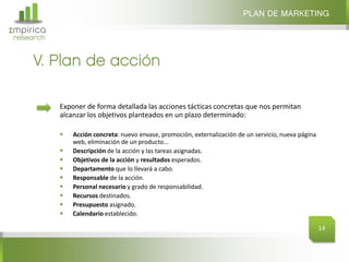 PLAN DE MARKETING
Σmpirica
research


     V. Plan de acción

           Exponer de forma detallada las acciones tácticas concretas que nos permitan
           alcanzar los objetivos planteados en un plazo determinado:

              Acción concreta: nuevo envase, promoción, externalización de un servicio, nueva página
               web, eliminación de un producto…
              Descripción de la acción y las tareas asignadas.
              Objetivos de la acción y resultados esperados.
              Departamento que lo llevará a cabo.
              Responsable de la acción.
              Personal necesario y grado de responsabilidad.
              Recursos destinados.
              Presupuesto asignado.
              Calendario establecido.

                                                                                                        14
 