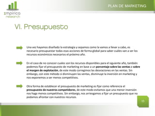 PLAN DE MARKETING
Σmpirica
research


     VI. Presupuesto

           Una vez hayamos diseñado la estrategia y sepamos como la vamos a llevar a cabo, es
           necesario presupuestar todas esas acciones de forma global para saber cuáles van a ser los
           recursos económicos necesarios el próximo año.

           En el caso de no conocer cuales son los recursos disponibles para el siguiente año, también
           podemos fijar el presupuesto de marketing en base a un porcentaje sobre las ventas o sobre
           el margen de explotación, de este modo corregimos las desviaciones en las ventas. Sin
           embargo, con este método si disminuyen las ventas, disminuye la inversión en marketing y
           nos exponemos a ser menos competitivos.

           Otra forma de establecer el presupuesto de marketing es fijar como referencia el
           presupuesto de nuestros competidores, de este modo evitamos que una menor inversión
           nos haga menos competitivos. Sin embargo, nos arriesgamos a fijar un presupuesto que no
           podamos afrontar con nuestros recursos.
                                                                                                         15
 