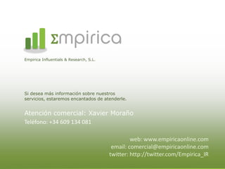 mpirica
Empirica Influentials & Research, S.L.




Si desea más información sobre nuestros
servicios, estaremos encantados de atenderle.


Atención comercial: Xavier Moraño
Teléfono: +34 609 134 081

                                                  web: www.empiricaonline.com
                                          email: comercial@empiricaonline.com
                                         twitter: http://twitter.com/Empirica_IR
 