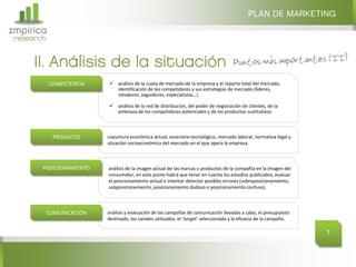 PLAN DE MARKETING
Σmpirica
research


     II. Análisis de la situación
           COMPETENCIA     análisis de la cuota de mercado de la empresa y el reparto total del mercado,
                            identificación de los competidores y sus estrategias de mercado (líderes,
                            retadores, seguidores, especialistas…)

                           análisis de la red de distribución, del poder de negociación de clientes, de la
                            amenaza de los competidores potenciales y de los productos sustitutivos.



            PRODUCTO      coyuntura económica actual, escenario tecnológico, mercado laboral, normativa legal y
                          situación socioeconómica del mercado en el que opera la empresa.



       POSICIONAMIENTO    análisis de la imagen actual de las marcas o productos de la compañía en la imagen del
                          consumidor, en este punto habrá que tener en cuenta los estudios publicados, evaluar
                          el posicionamiento actual e intentar detectar posibles errores (sobreposicionamiento,
                          subposicionamiento, posicionamiento dudoso o posicionamiento confuso).



           COMUNICACIÓN   análisis y evaluación de las campañas de comunicación llevadas a cabo, el presupuesto
                          destinado, los canales utilizados, el ‘target‘ seleccionado y la eficacia de la campaña.

                                                                                                                     7
 