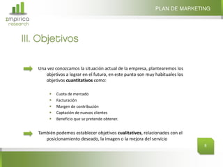 PLAN DE MARKETING
Σmpirica
research


     III. Objetivos

           Una vez conozcamos la situación actual de la empresa, plantearemos los
              objetivos a lograr en el futuro, en este punto son muy habituales los
              objetivos cuantitativos como:

                   Cuota de mercado
                   Facturación
                   Margen de contribución
                   Captación de nuevos clientes
                   Beneficio que se pretende obtener.


           También podemos establecer objetivos cualitativos, relacionados con el
              posicionamiento deseado, la imagen o la mejora del servicio
                                                                                      8
 