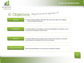 PLAN DE MARKETING
Σmpirica
research


     III. Objetivos
            MEDIBLES         es necesario poder establecer indicadores que nos permitan saber si se ha logrado
                                 alcanzar el objetivo planteado.




           ALCANZABLES       los objetivos deben ser alcanzables con los recursos disponibles en la empresa, si no es
                             así las personas implicadas se desmotivarán.




            REALISTAS        los objetivos deben ajustarse aspectos como el entorno de la empresa, a la situación
                             socioeconómica y a la posición de la marca en el mercado.




      ESPECÍFICOS/PRECISOS   deben estar bien definidos, ser concretos y que no generen confusión.




                                                                                                                        9
 