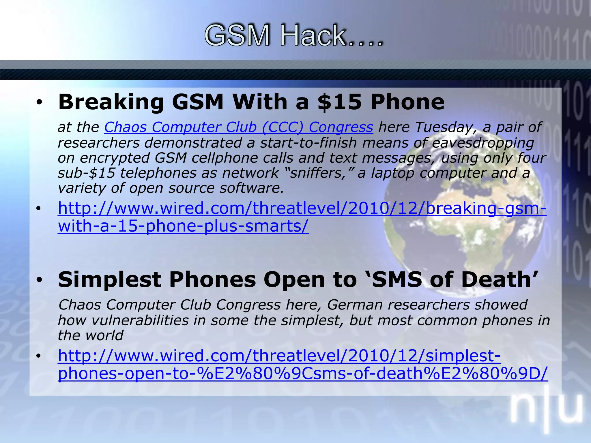 GSM Hack…. Breaking GSM With a $15 Phone at the Chaos Computer Club (CCC) Congress here Tuesday, a pair of researchers demonstrated a start-to-finish means of eavesdropping on encrypted GSM cellphone calls and text messages, using only four sub-$15 telephones as network “sniffers,” a laptop computer and a variety of open source software.http://www.wired.com/threatlevel/2010/12/breaking-gsm-with-a-15-phone-plus-smarts/Simplest Phones Open to ‘SMS of Death’Chaos Computer Club Congress here, German researchers showed how vulnerabilities in some the simplest, but most common phones in the world http://www.wired.com/threatlevel/2010/12/simplest-phones-open-to-%E2%80%9Csms-of-death%E2%80%9D/