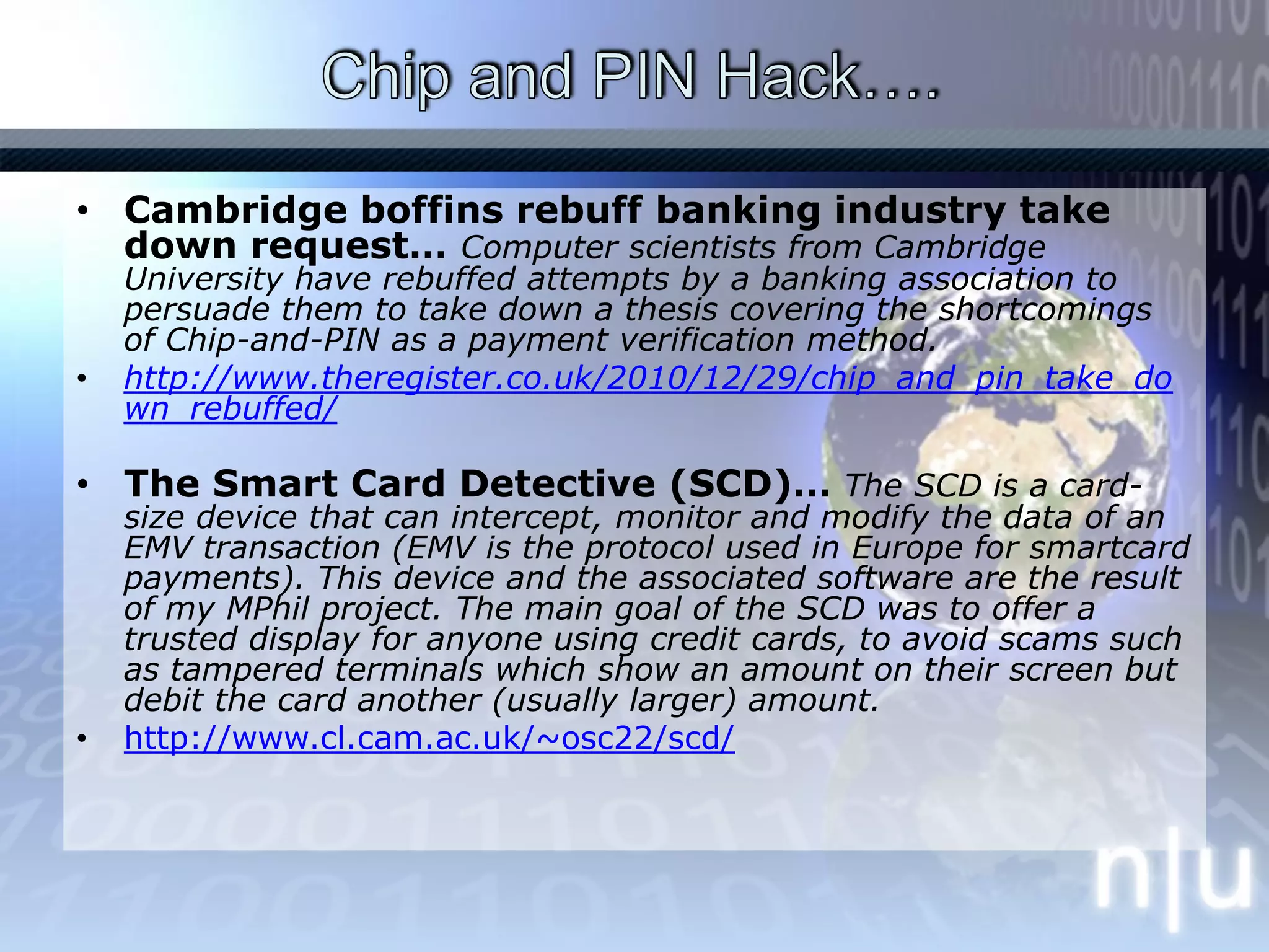 Chip and PIN Hack…. Cambridge boffins rebuff banking industry take down request… Computer scientists from Cambridge University have rebuffed attempts by a banking association to persuade them to take down a thesis covering the shortcomings of Chip-and-PIN as a payment verification method.http://www.theregister.co.uk/2010/12/29/chip_and_pin_take_down_rebuffed/The Smart Card Detective (SCD)… The SCD is a card-size device that can intercept, monitor and modify the data of an EMV transaction (EMV is the protocol used in Europe for smartcard payments). This device and the associated software are the result of my MPhil project. The main goal of the SCD was to offer a trusted display for anyone using credit cards, to avoid scams such as tampered terminals which show an amount on their screen but debit the card another (usually larger) amount.http://www.cl.cam.ac.uk/~osc22/scd/