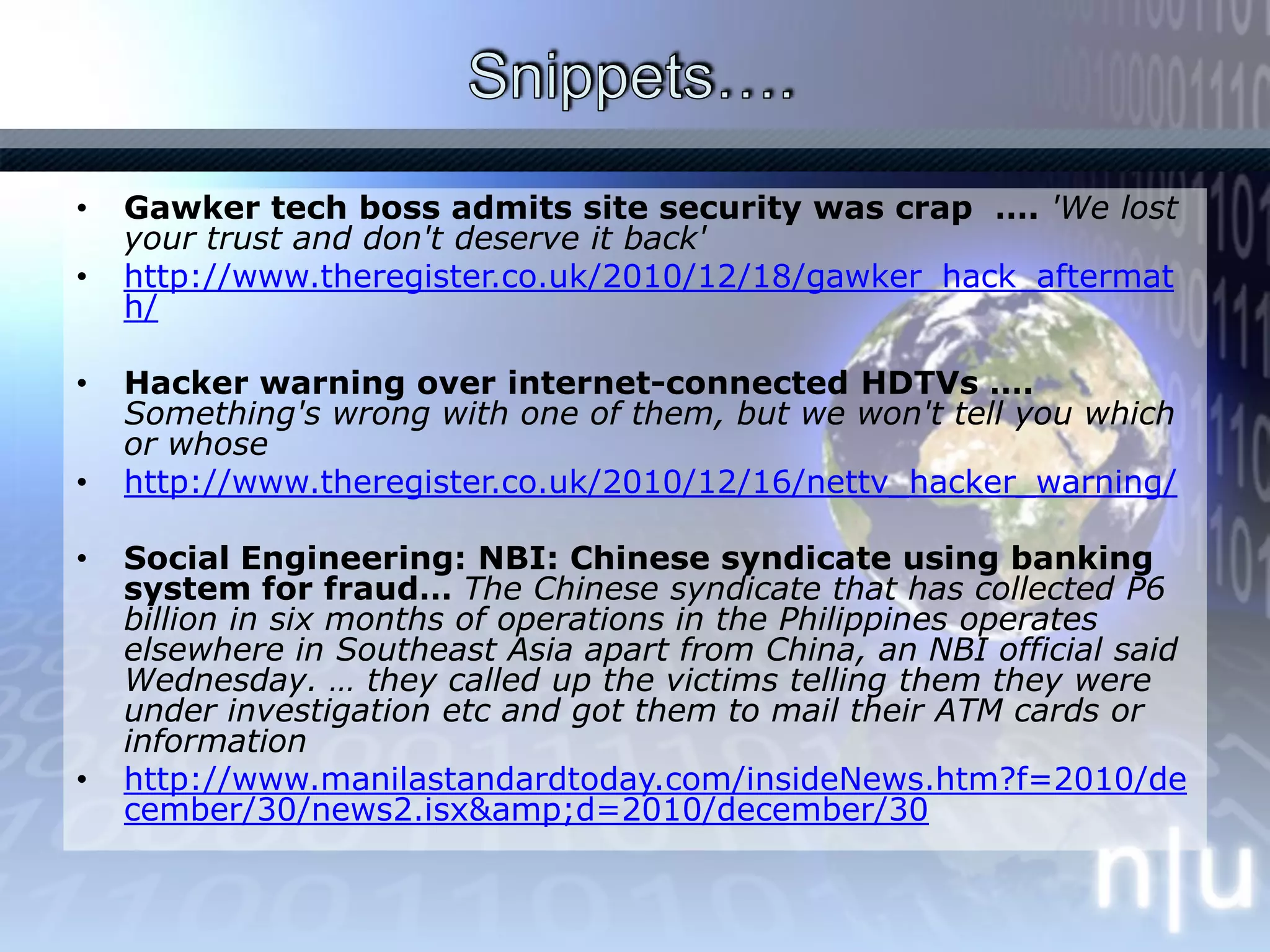 Snippets…. Gawker tech boss admits site security was crap  …. 'We lost your trust and don't deserve it back' http://www.theregister.co.uk/2010/12/18/gawker_hack_aftermath/Hacker warning over internet-connected HDTVs …. Something's wrong with one of them, but we won't tell you which or whosehttp://www.theregister.co.uk/2010/12/16/nettv_hacker_warning/Social Engineering: NBI: Chinese syndicate using banking system for fraud… The Chinese syndicate that has collected P6 billion in six months of operations in the Philippines operates elsewhere in Southeast Asia apart from China, an NBI official said Wednesday. … they called up the victims telling them they were under investigation etc and got them to mail their ATM cards or informationhttp://www.manilastandardtoday.com/insideNews.htm?f=2010/december/30/news2.isx&amp;d=2010/december/30