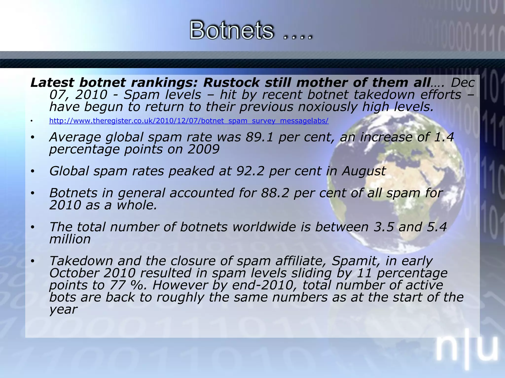 Botnets …. Latest botnet rankings: Rustock still mother of them all…. Dec 07, 2010 - Spam levels – hit by recent botnet takedown efforts – have begun to return to their previous noxiously high levels.http://www.theregister.co.uk/2010/12/07/botnet_spam_survey_messagelabs/Average global spam rate was 89.1 per cent, an increase of 1.4 percentage points on 2009Global spam rates peaked at 92.2 per cent in AugustBotnets in general accounted for 88.2 per cent of all spam for 2010 as a whole.The total number of botnets worldwide is between 3.5 and 5.4 millionTakedown and the closure of spam affiliate, Spamit, in early October 2010 resulted in spam levels sliding by 11 percentage points to 77 %. However by end-2010, total number of active bots are back to roughly the same numbers as at the start of the year