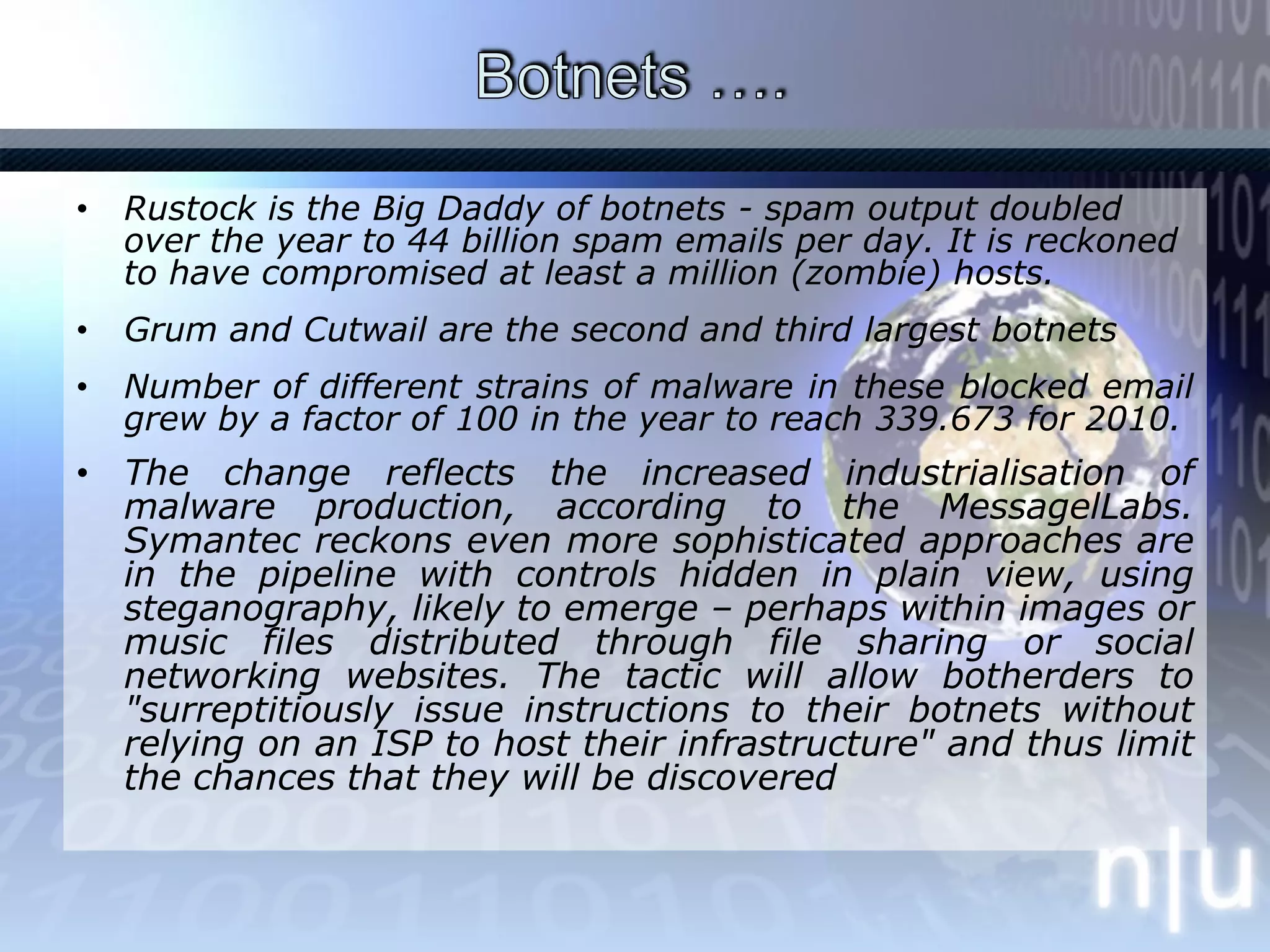 Botnets …. Rustock is the Big Daddy of botnets - spam output doubled over the year to 44 billion spam emails per day. It is reckoned to have compromised at least a million (zombie) hosts. Grum and Cutwail are the second and third largest botnetsNumber of different strains of malware in these blocked email grew by a factor of 100 in the year to reach 339.673 for 2010. The change reflects the increased industrialisation of malware production, according to the MessagelLabs. Symantec reckons even more sophisticated approaches are in the pipeline with controls hidden in plain view, using steganography, likely to emerge – perhaps within images or music files distributed through file sharing or social networking websites. The tactic will allow botherders to "surreptitiously issue instructions to their botnets without relying on an ISP to host their infrastructure" and thus limit the chances that they will be discovered