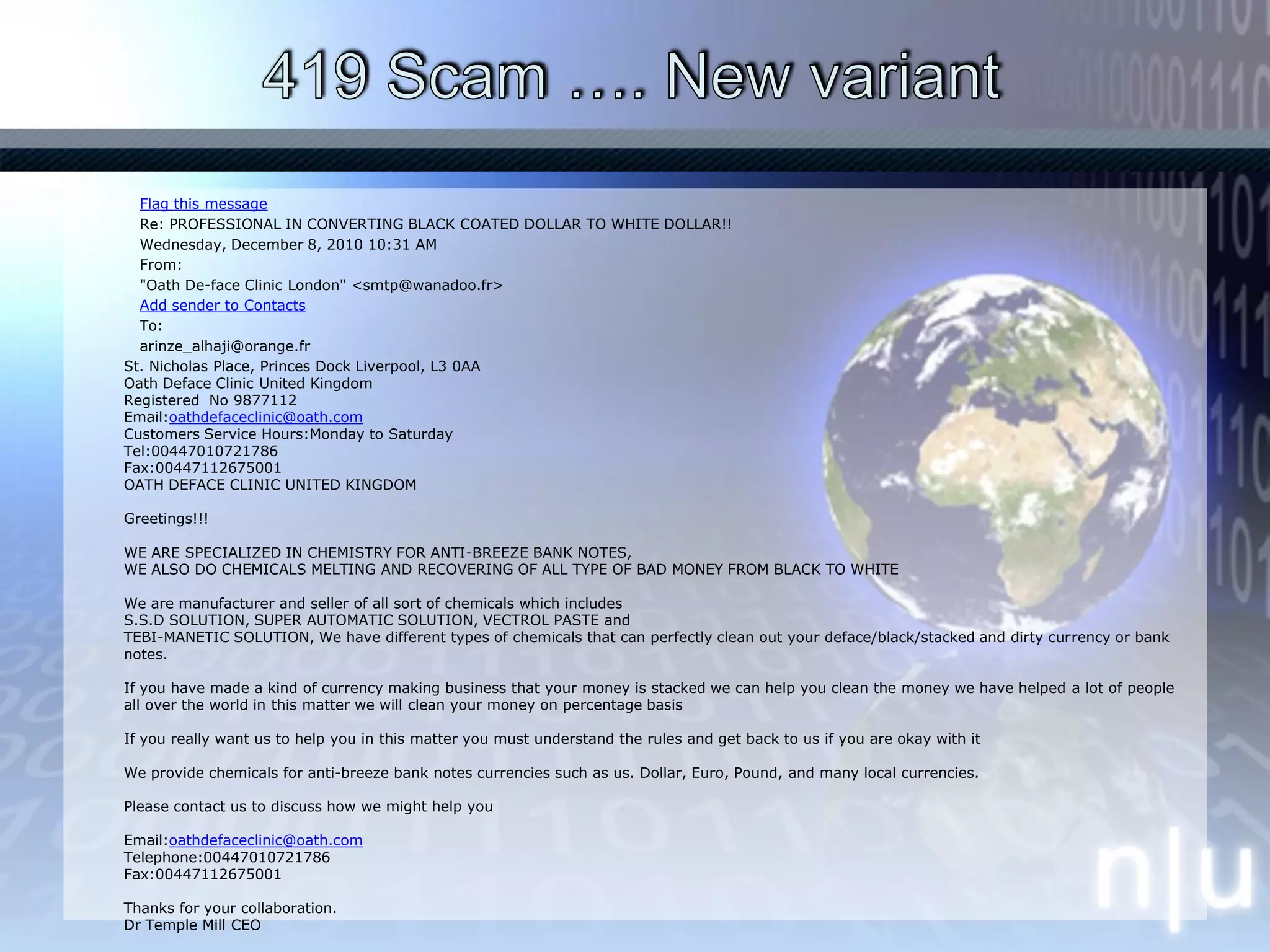 419 Scam …. New variantFlag this messageRe: PROFESSIONAL IN CONVERTING BLACK COATED DOLLAR TO WHITE DOLLAR!!Wednesday, December 8, 2010 10:31 AMFrom:"Oath De-face Clinic London" <smtp@wanadoo.fr>Add sender to ContactsTo:arinze_alhaji@orange.fr	St. Nicholas Place, Princes Dock Liverpool, L3 0AAOath Deface Clinic United KingdomRegistered  No 9877112Email:oathdefaceclinic@oath.comCustomers Service Hours:Monday to SaturdayTel:00447010721786  Fax:00447112675001OATH DEFACE CLINIC UNITED KINGDOMGreetings!!!WE ARE SPECIALIZED IN CHEMISTRY FOR ANTI-BREEZE BANK NOTES,WE ALSO DO CHEMICALS MELTING AND RECOVERING OF ALL TYPE OF BAD MONEY FROM BLACK TO WHITEWe are manufacturer and seller of all sort of chemicals which includesS.S.D SOLUTION, SUPER AUTOMATIC SOLUTION, VECTROL PASTE andTEBI-MANETIC SOLUTION, We have different types of chemicals that can perfectly clean out your deface/black/stacked and dirty currency or bank notes.If you have made a kind of currency making business that your money is stacked we can help you clean the money we have helped a lot of peopleall over the world in this matter we will clean your money on percentage basisIf you really want us to help you in this matter you must understand the rules and get back to us if you are okay with itWe provide chemicals for anti-breeze bank notes currencies such as us. Dollar, Euro, Pound, and many local currencies.Please contact us to discuss how we might help youEmail:oathdefaceclinic@oath.comTelephone:00447010721786Fax:00447112675001Thanks for your collaboration.Dr Temple Mill CEO