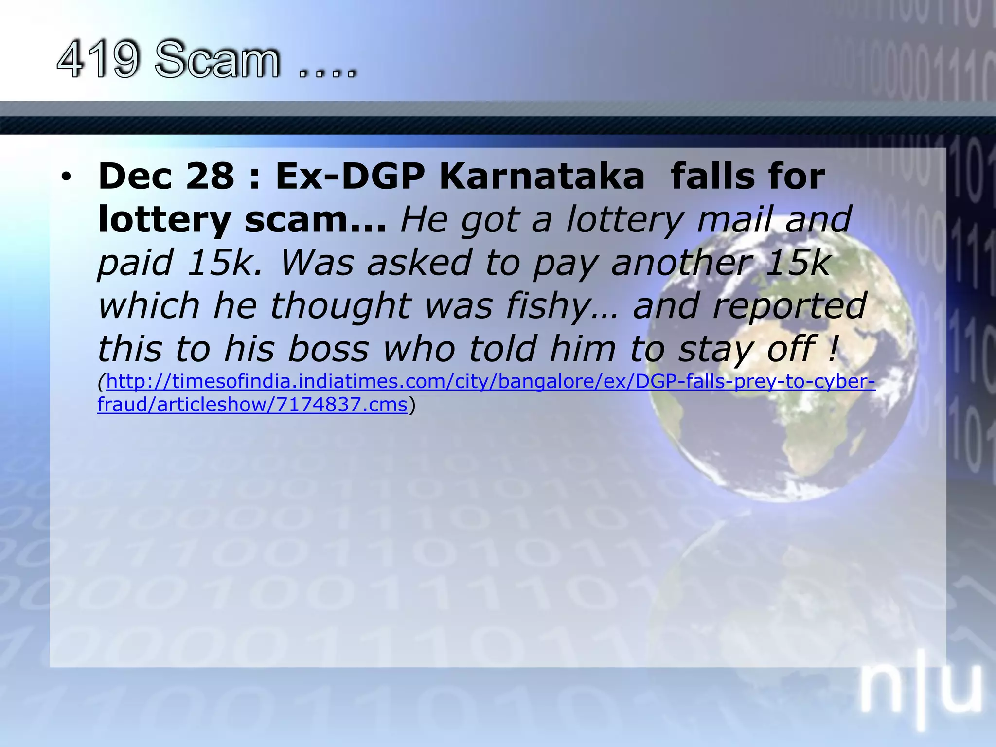 419 Scam ….Dec 28 : Ex-DGP Karnataka  falls for lottery scam... He got a lottery mail and paid 15k. Was asked to pay another 15k which he thought was fishy… and reported this to his boss who told him to stay off ! (http://timesofindia.indiatimes.com/city/bangalore/ex/DGP-falls-prey-to-cyber-fraud/articleshow/7174837.cms)