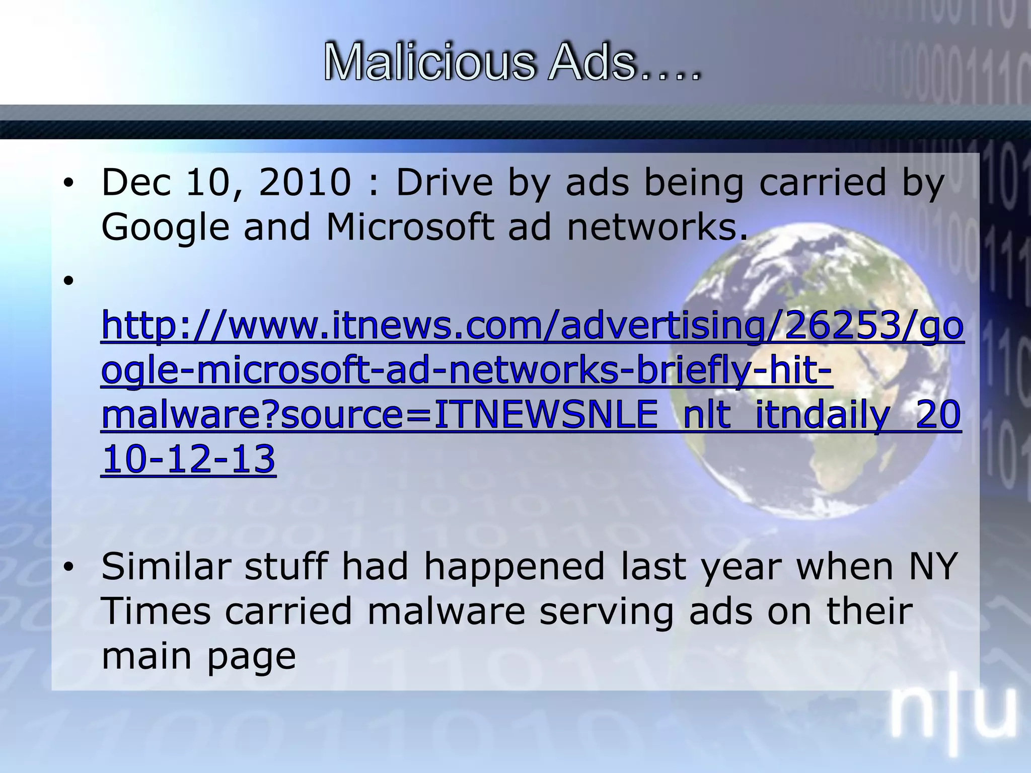 Malicious Ads…. Dec 10, 2010 : Drive by ads being carried by Google and Microsoft ad networks.http://www.itnews.com/advertising/26253/google-microsoft-ad-networks-briefly-hit-malware?source=ITNEWSNLE_nlt_itndaily_2010-12-13Similar stuff had happened last year when NY Times carried malware serving ads on their main page