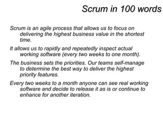Scrum in 100 wordsScrum in 100 words
Scrum is an agile process that allows us to focus on
delivering the highest business value in the shortest
time.
It allows us to rapidly and repeatedly inspect actual
working software (every two weeks to one month).
The business sets the priorities. Our teams self-manage
to determine the best way to deliver the highest
priority features.
Every two weeks to a month anyone can see real working
software and decide to release it as is or continue to
enhance for another iteration.
 