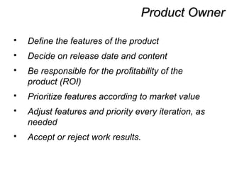 Product OwnerProduct Owner
 Define the features of the product
 Decide on release date and content
 Be responsible for the profitability of the
product (ROI)
 Prioritize features according to market value
 Adjust features and priority every iteration, as
needed
 Accept or reject work results.
 