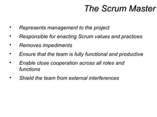 The Scrum MasterThe Scrum Master
 Represents management to the project
 Responsible for enacting Scrum values and practices
 Removes impediments
 Ensure that the team is fully functional and productive
 Enable close cooperation across all roles and
functions
 Shield the team from external interferences
 