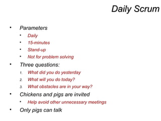 Daily ScrumDaily Scrum
 Parameters
 Daily
 15-minutes
 Stand-up
 Not for problem solving
 Three questions:
1. What did you do yesterday
2. What will you do today?
3. What obstacles are in your way?
 Chickens and pigs are invited
 Help avoid other unnecessary meetings
 Only pigs can talk
 