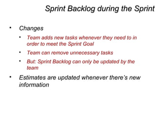 Sprint Backlog during the SprintSprint Backlog during the Sprint
 Changes
 Team adds new tasks whenever they need to in
order to meet the Sprint Goal
 Team can remove unnecessary tasks
 But: Sprint Backlog can only be updated by the
team
 Estimates are updated whenever there’s new
information
 